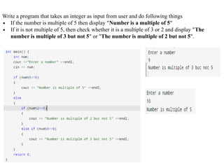 Write a program that takes an integer as input from user and do following things
∙ If the number is multiple of 5 then display "Number is a multiple of 5"
∙ If it is not multiple of 5, then check whether it is a multiple of 3 or 2 and display "The
number is multiple of 3 but not 5" or "The number is multiple of 2 but not 5".
 