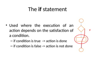The if statement
• Used where the execution of an
action depends on the satisfaction of
a condition.
– if condition is true -> action is done
– if condition is false -> action is not done
F
 