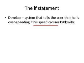 The if statement
• Develop a system that tells the user that he is
over-speeding if his speed crosses120km/hr.
 