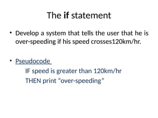 The if statement
• Develop a system that tells the user that he is
over-speeding if his speed crosses120km/hr.
• Pseudocode
IF speed is greater than 120km/hr
THEN print “over-speeding”
 