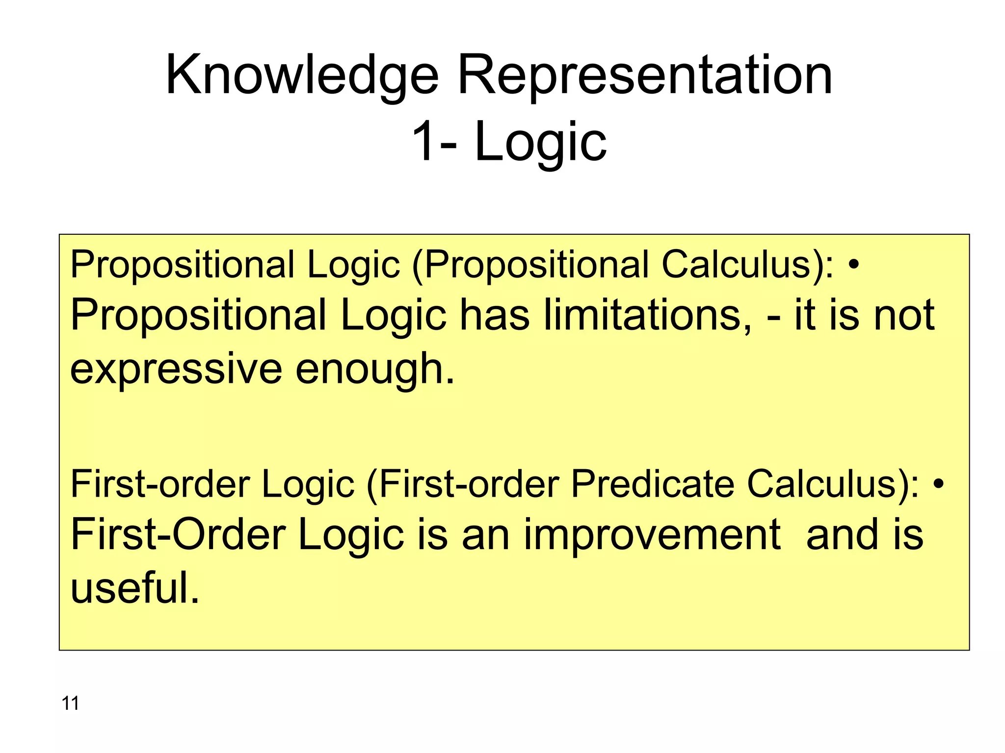 11
Knowledge Representation
1- Logic
•Propositional Logic (Propositional Calculus):
Propositional Logic has limitations, - it is not
expressive enough.
•First-order Logic (First-order Predicate Calculus):
First-Order Logic is an improvement and is
useful.
 