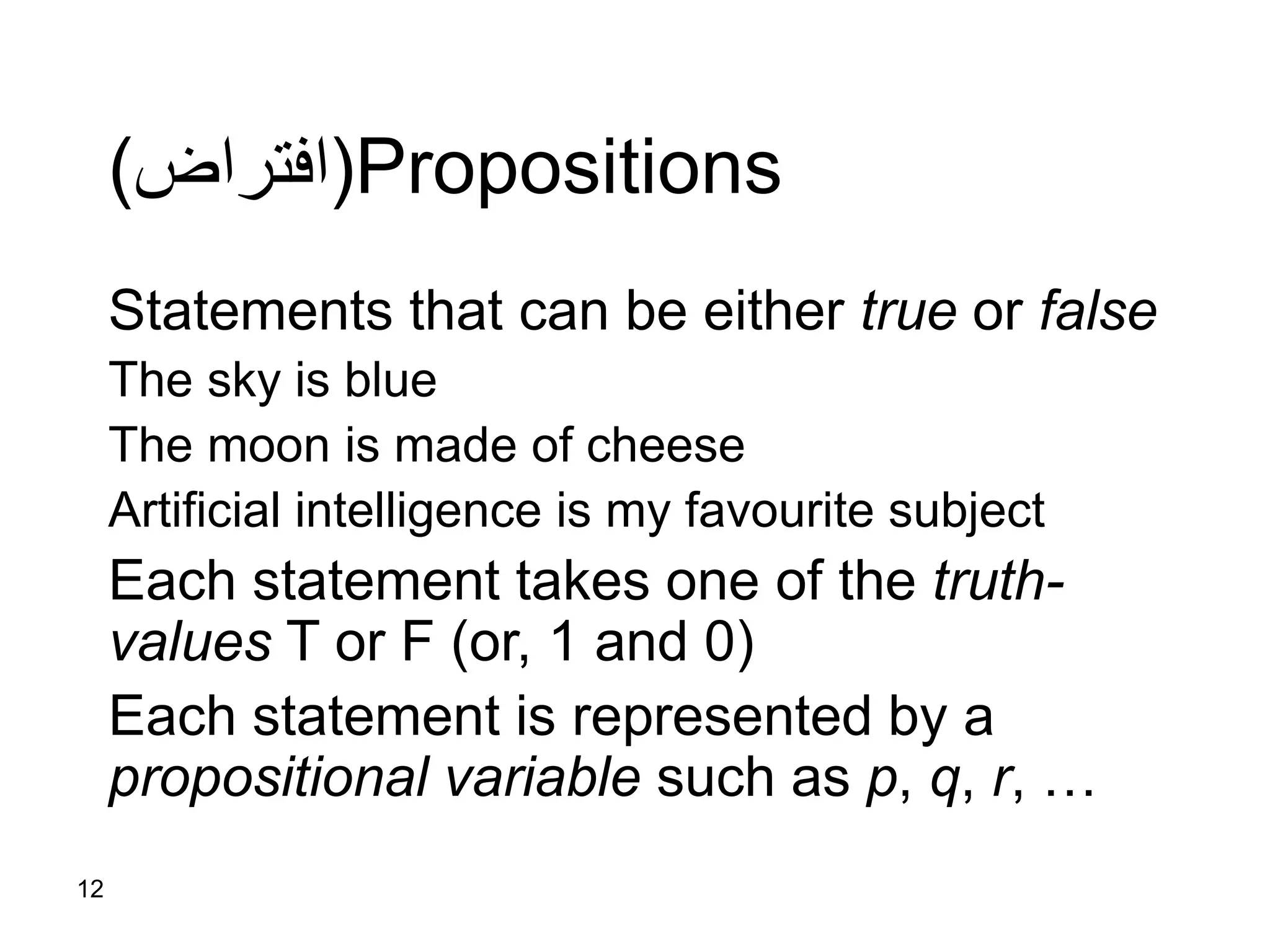 12
Propositions(‫افتراض‬)
Statements that can be either true or false
The sky is blue
The moon is made of cheese
Artificial intelligence is my favourite subject
Each statement takes one of the truth-
values T or F (or, 1 and 0)
Each statement is represented by a
propositional variable such as p, q, r, …
 