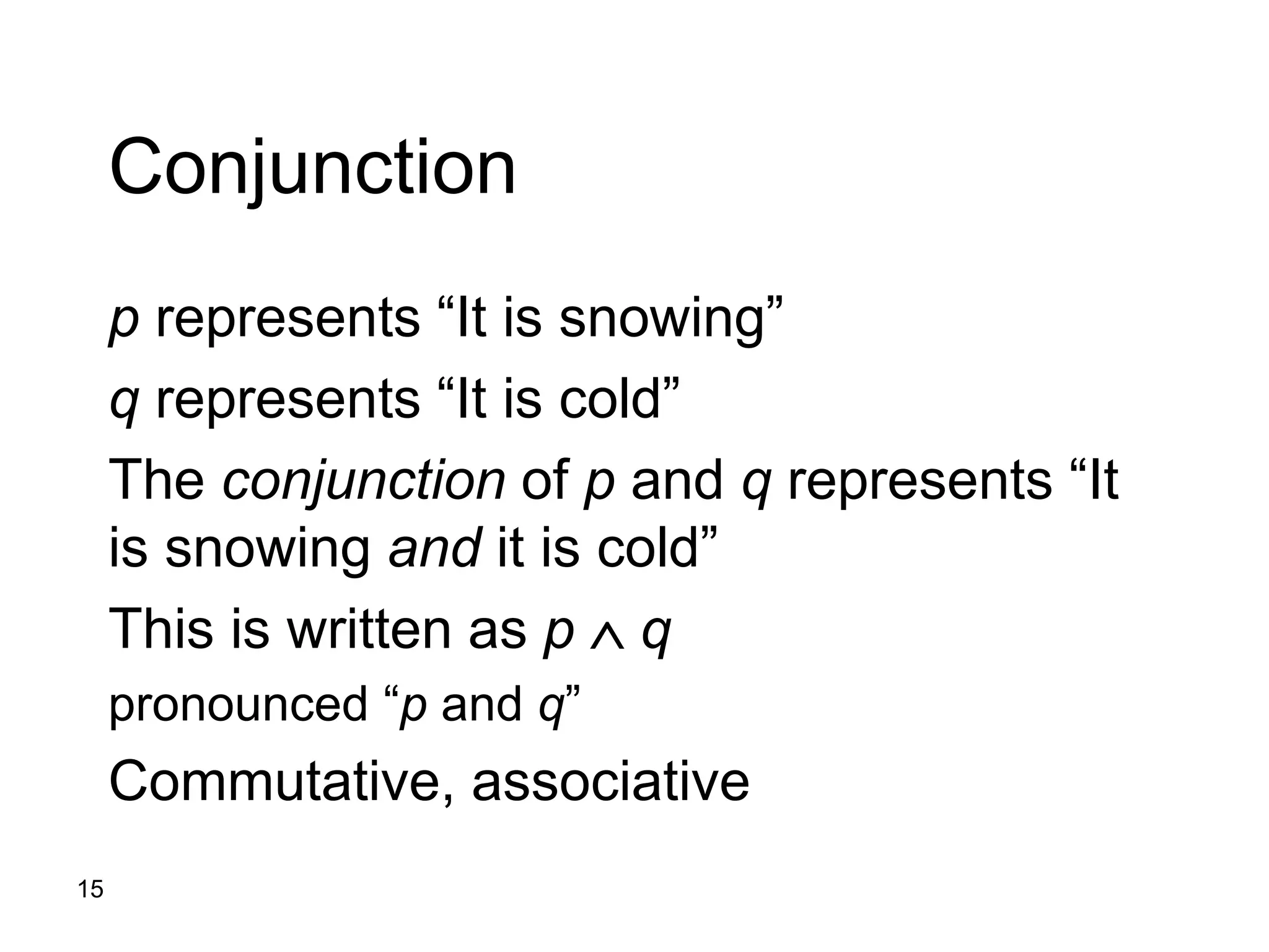 15
Conjunction
p represents “It is snowing”
q represents “It is cold”
The conjunction of p and q represents “It
is snowing and it is cold”
This is written as p  q
pronounced “p and q”
Commutative, associative
 