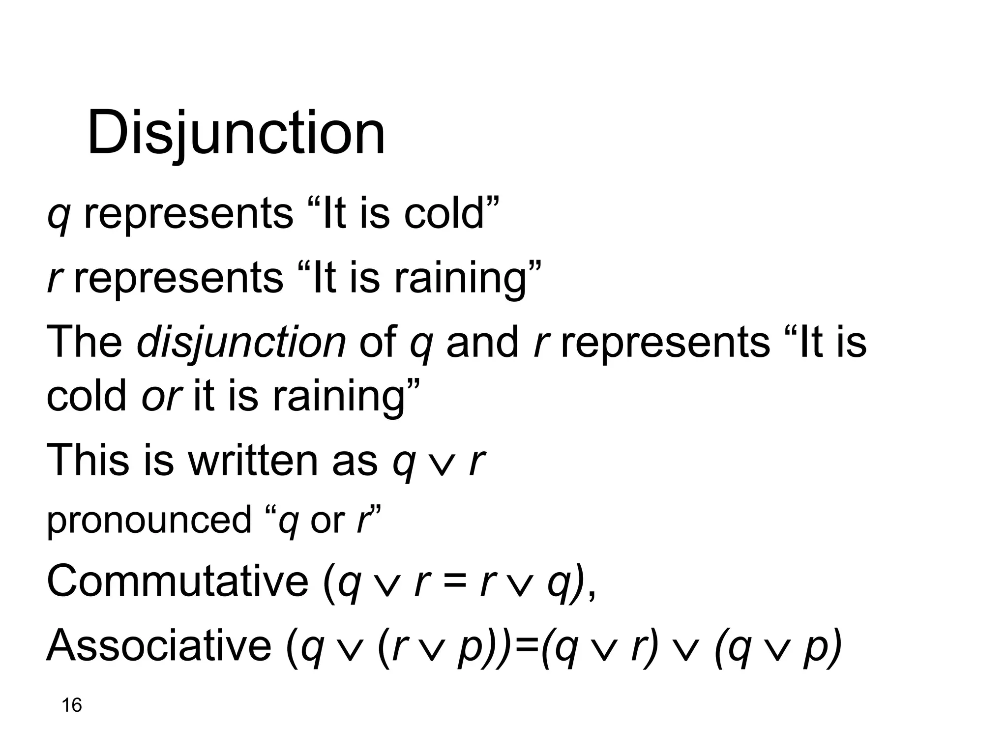 16
Disjunction
q represents “It is cold”
r represents “It is raining”
The disjunction of q and r represents “It is
cold or it is raining”
This is written as q  r
pronounced “q or r”
Commutative (q  r = r  q),
Associative (q  (r  p))=(q  r)  (q  p)
 