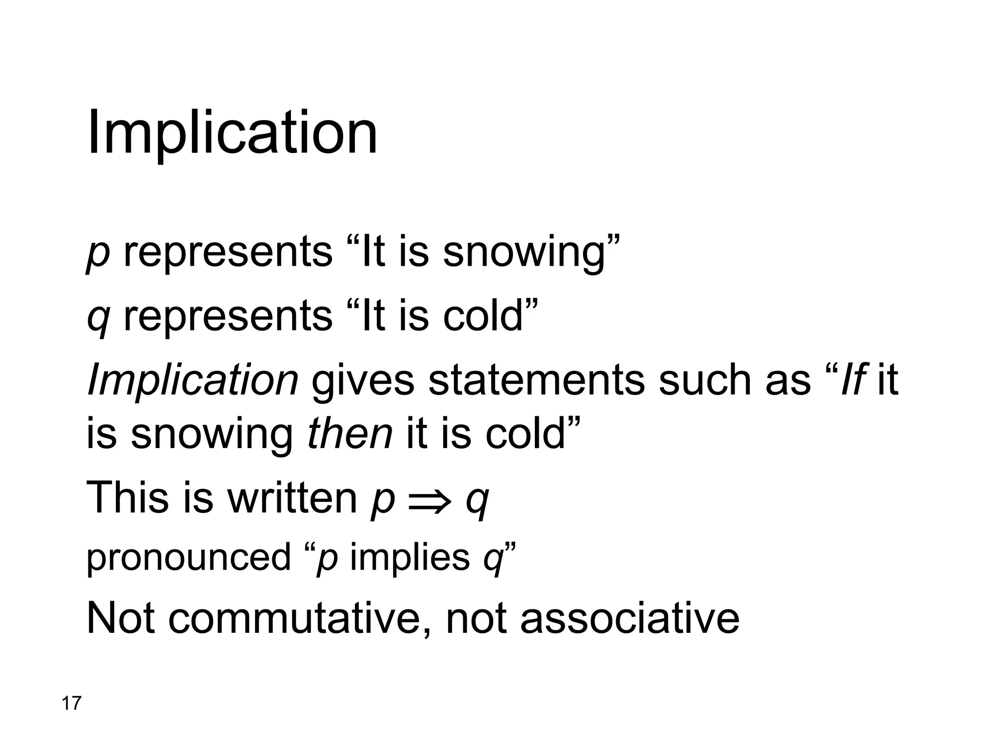 17
Implication
p represents “It is snowing”
q represents “It is cold”
Implication gives statements such as “If it
is snowing then it is cold”
This is written p  q
pronounced “p implies q”
Not commutative, not associative
 