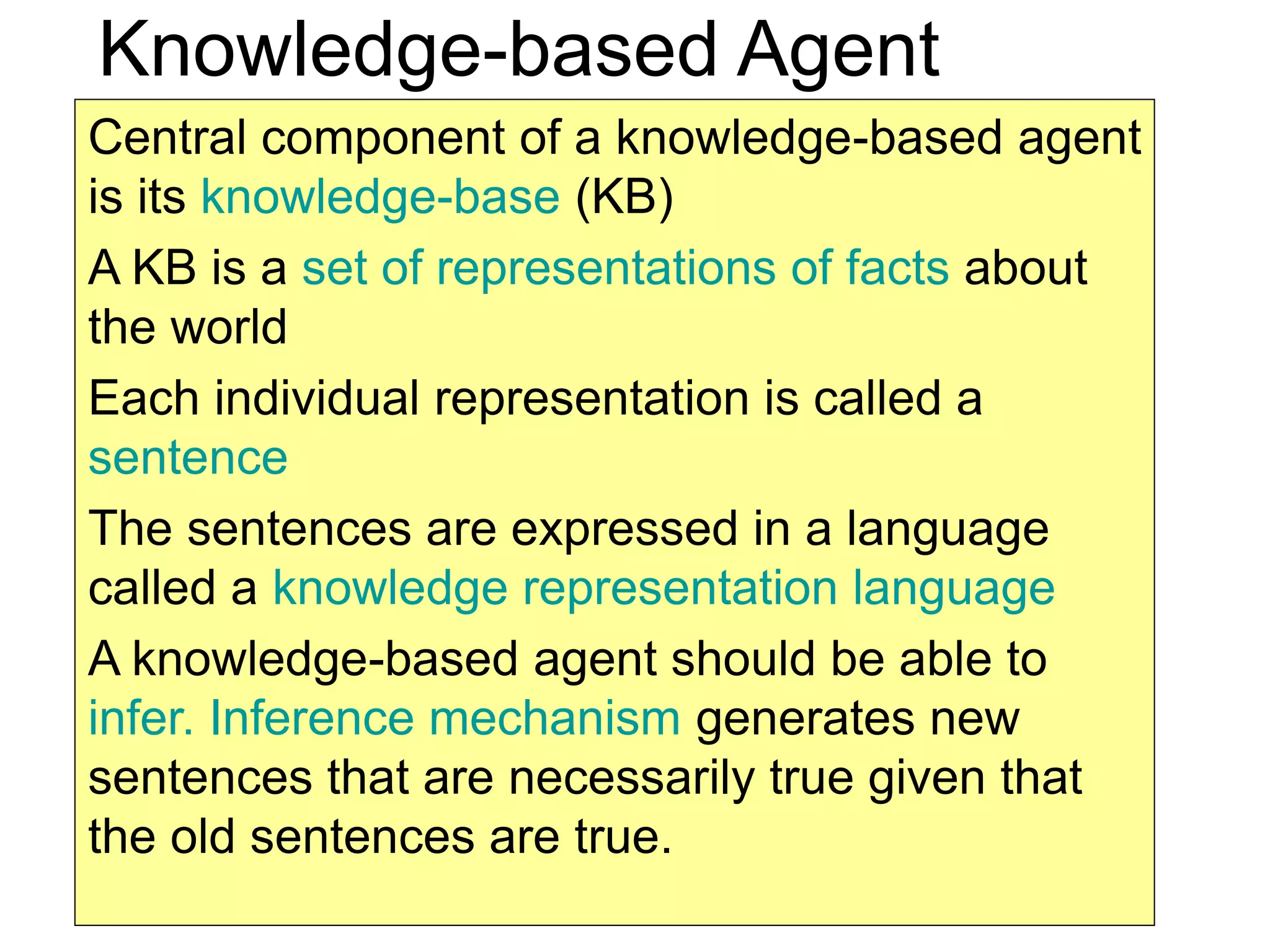 2
Knowledge-based Agent
Central component of a knowledge-based agent
is its knowledge-base (KB)
A KB is a set of representations of facts about
the world
Each individual representation is called a
sentence
The sentences are expressed in a language
called a knowledge representation language
A knowledge-based agent should be able to
infer. Inference mechanism generates new
sentences that are necessarily true given that
the old sentences are true.
 
