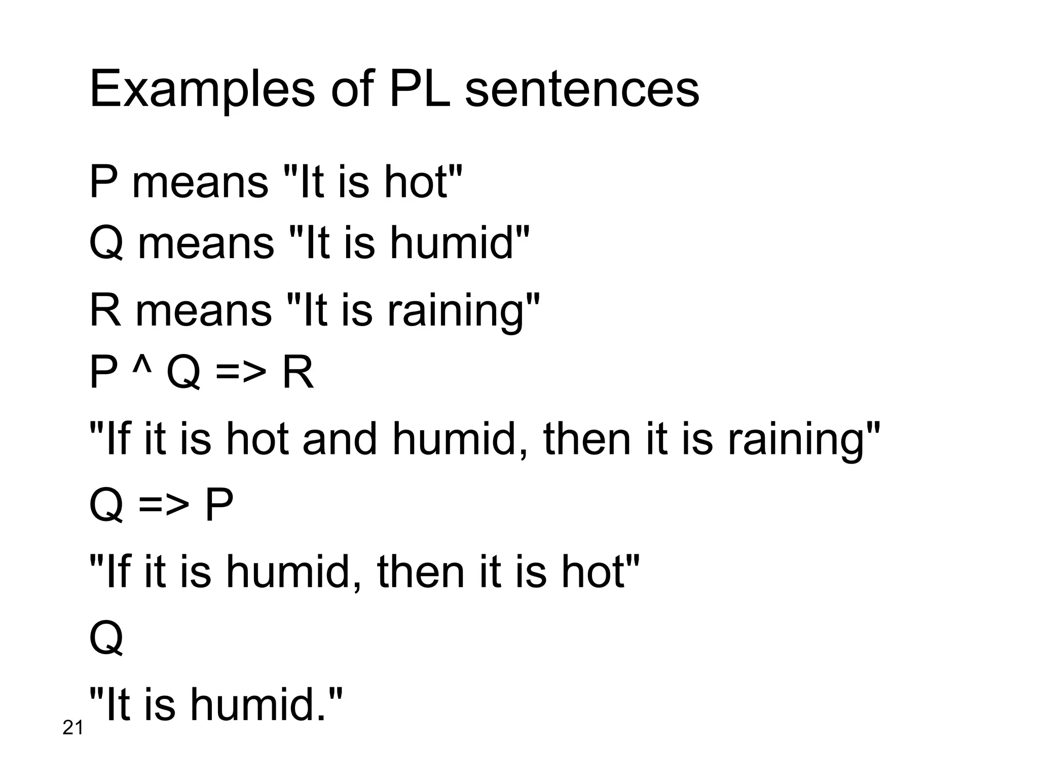 21
Examples of PL sentences
P means "It is hot"
Q means "It is humid"
R means "It is raining"
P ^ Q => R
"If it is hot and humid, then it is raining"
Q => P
"If it is humid, then it is hot"
Q
"It is humid."
 