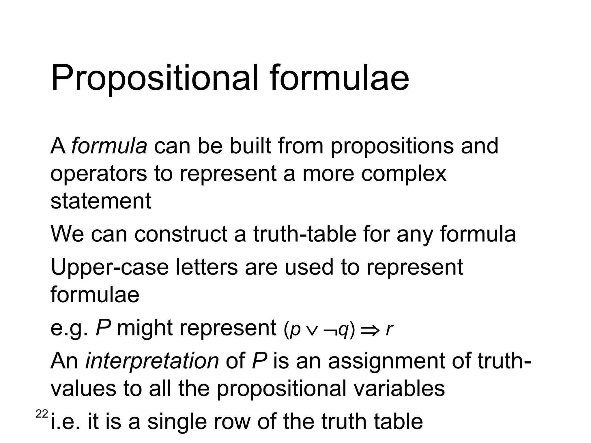 22
Propositional formulae
A formula can be built from propositions and
operators to represent a more complex
statement
We can construct a truth-table for any formula
Upper-case letters are used to represent
formulae
e.g. P might represent (p  q)  r
An interpretation of P is an assignment of truth-
values to all the propositional variables
i.e. it is a single row of the truth table
 