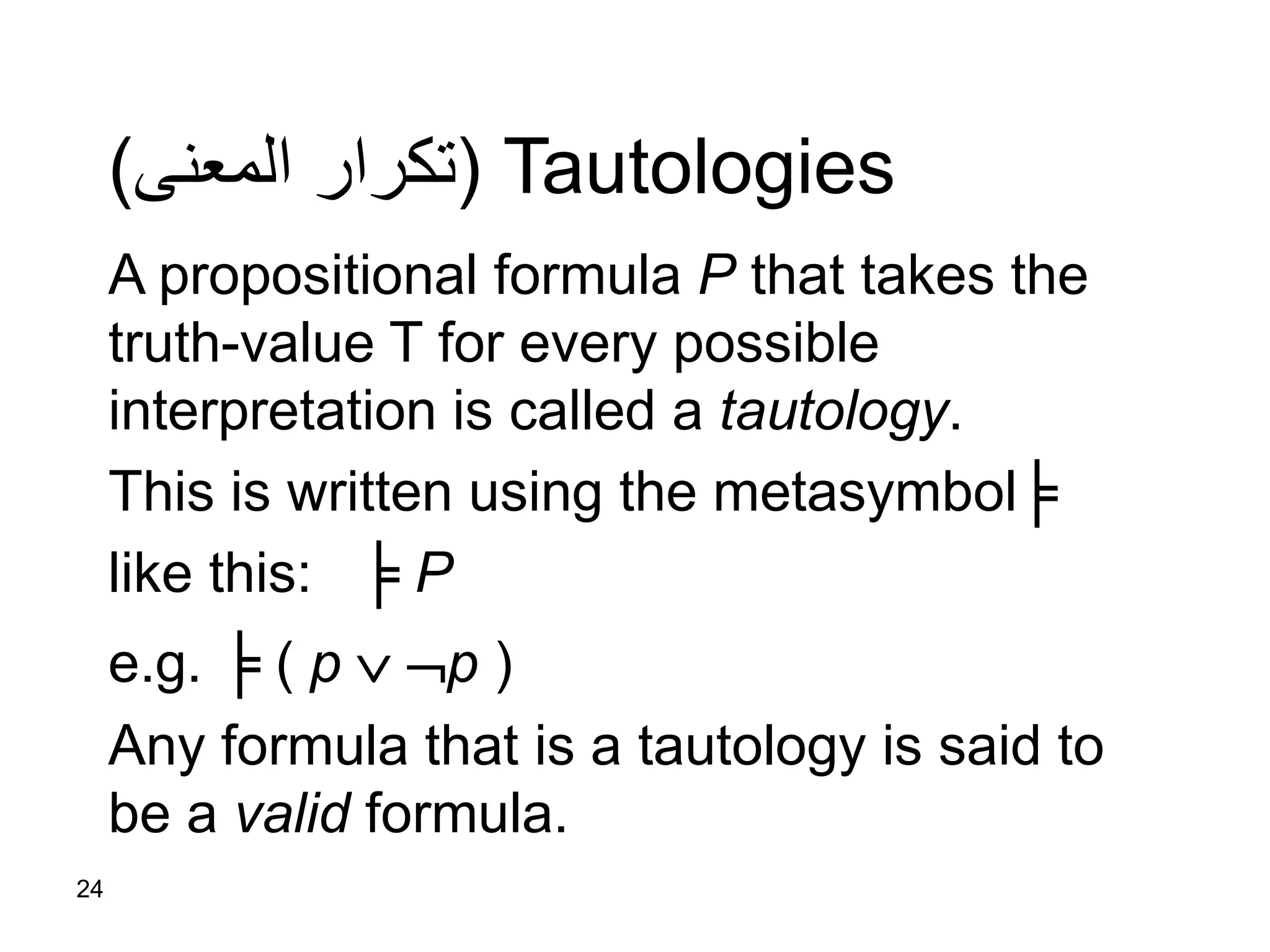 24
Tautologies(‫المعنى‬ ‫تكرار‬)
A propositional formula P that takes the
truth-value T for every possible
interpretation is called a tautology.
This is written using the metasymbol╞
like this: ╞ P
e.g. ╞ ( p  p )
Any formula that is a tautology is said to
be a valid formula.
 