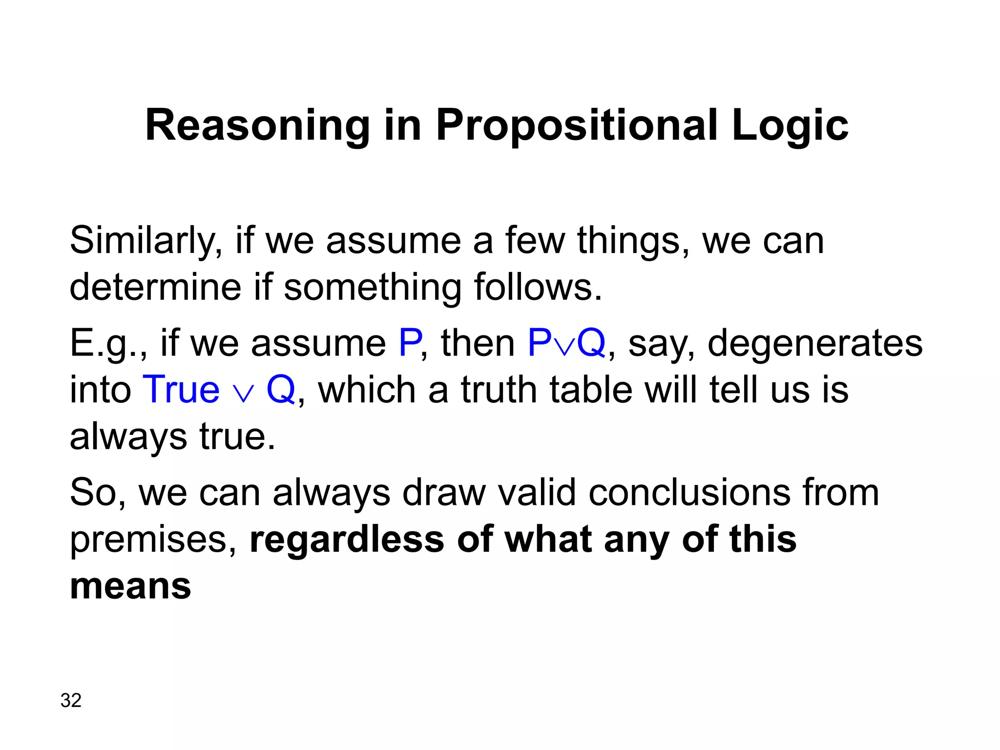 32
Reasoning in Propositional Logic
Similarly, if we assume a few things, we can
determine if something follows.
E.g., if we assume P, then PQ, say, degenerates
into True  Q, which a truth table will tell us is
always true.
So, we can always draw valid conclusions from
premises, regardless of what any of this
means
 