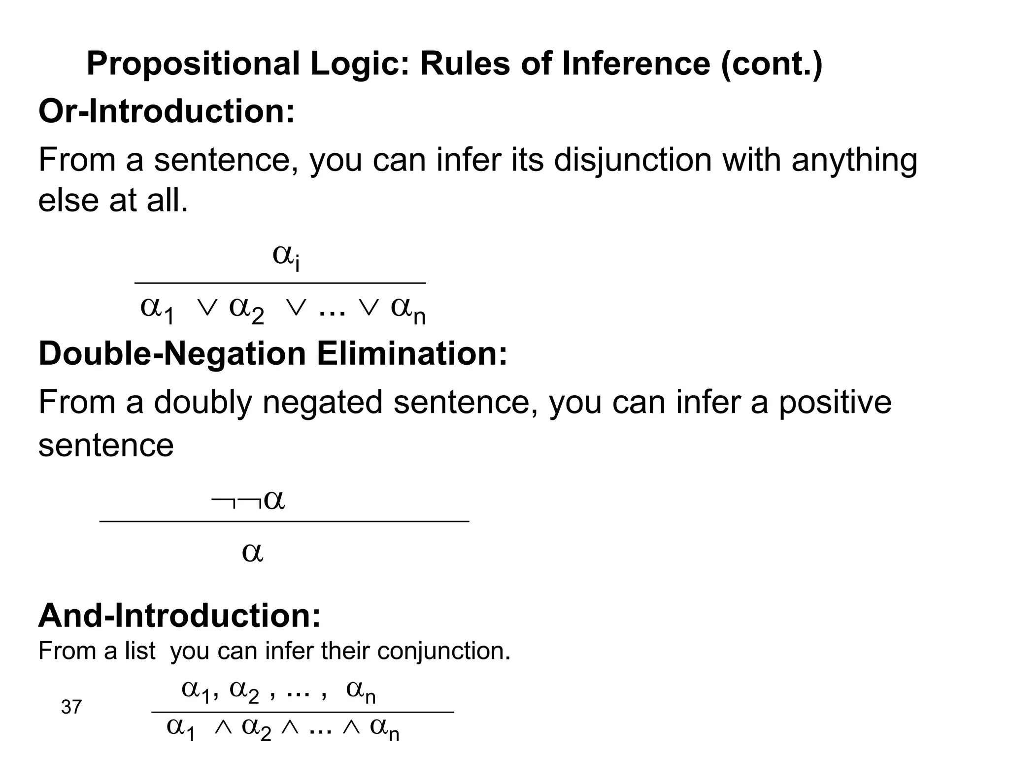 37
Propositional Logic: Rules of Inference (cont.)
Or-Introduction:
From a sentence, you can infer its disjunction with anything
else at all.
i
1  2  ...  n
Double-Negation Elimination:
From a doubly negated sentence, you can infer a positive
sentence


And-Introduction:
From a list you can infer their conjunction.
1, 2 , ... , n
1  2  ...  n
 