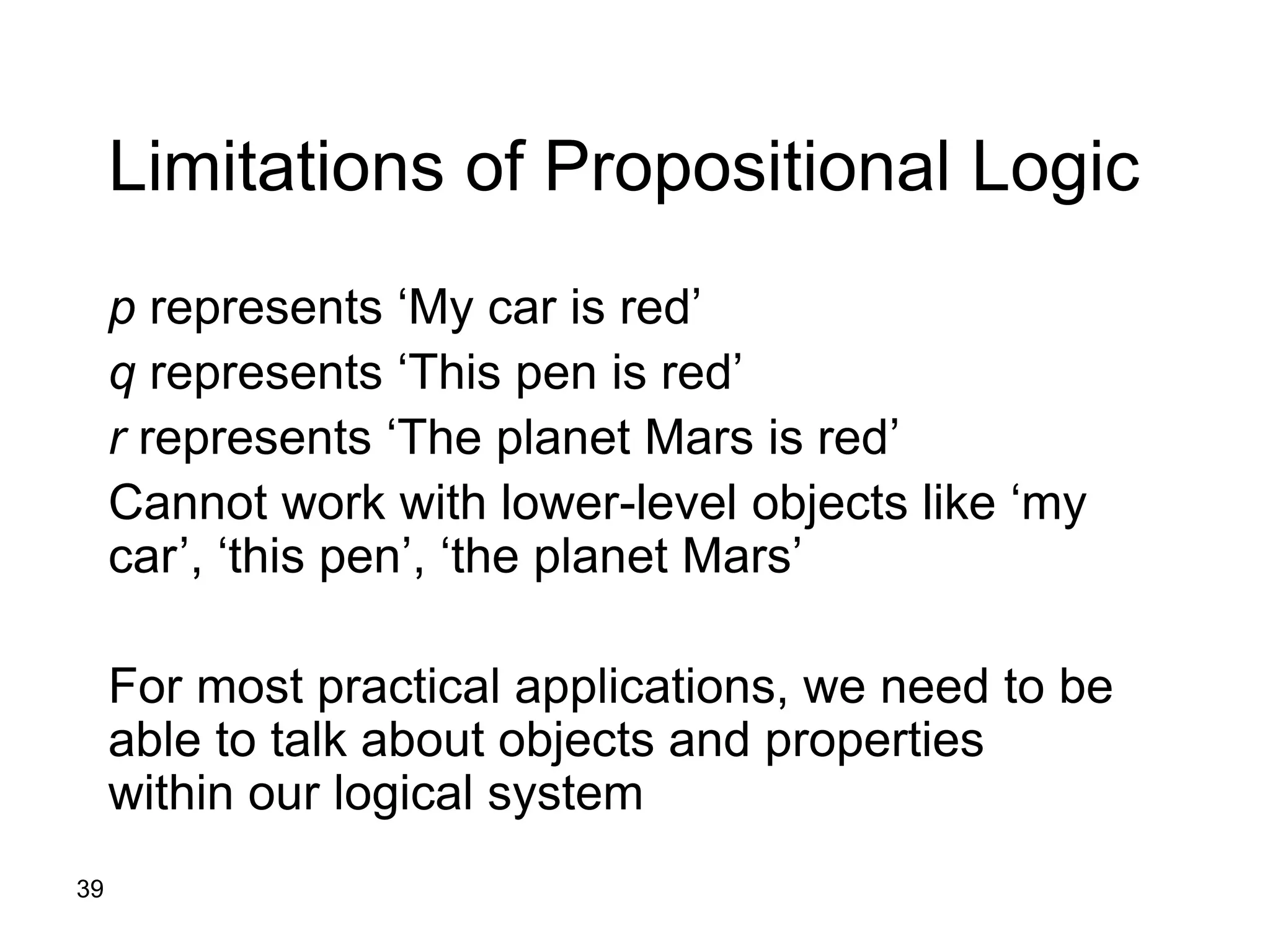 39
Limitations of Propositional Logic
p represents ‘My car is red’
q represents ‘This pen is red’
r represents ‘The planet Mars is red’
Cannot work with lower-level objects like ‘my
car’, ‘this pen’, ‘the planet Mars’
For most practical applications, we need to be
able to talk about objects and properties
within our logical system
 