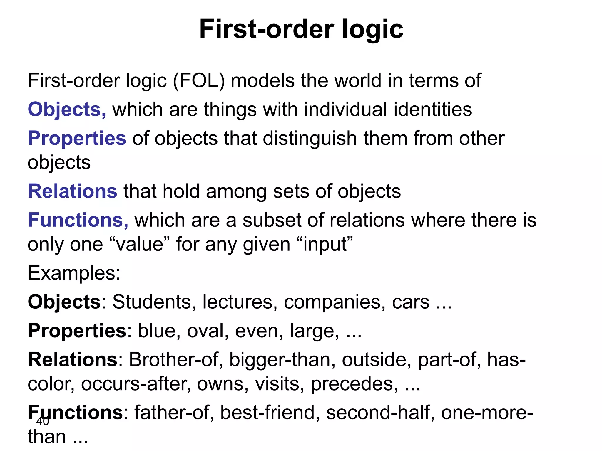 40
First-order logic
First-order logic (FOL) models the world in terms of
Objects, which are things with individual identities
Properties of objects that distinguish them from other
objects
Relations that hold among sets of objects
Functions, which are a subset of relations where there is
only one “value” for any given “input”
Examples:
Objects: Students, lectures, companies, cars ...
Properties: blue, oval, even, large, ...
Relations: Brother-of, bigger-than, outside, part-of, has-
color, occurs-after, owns, visits, precedes, ...
Functions: father-of, best-friend, second-half, one-more-
than ...
 