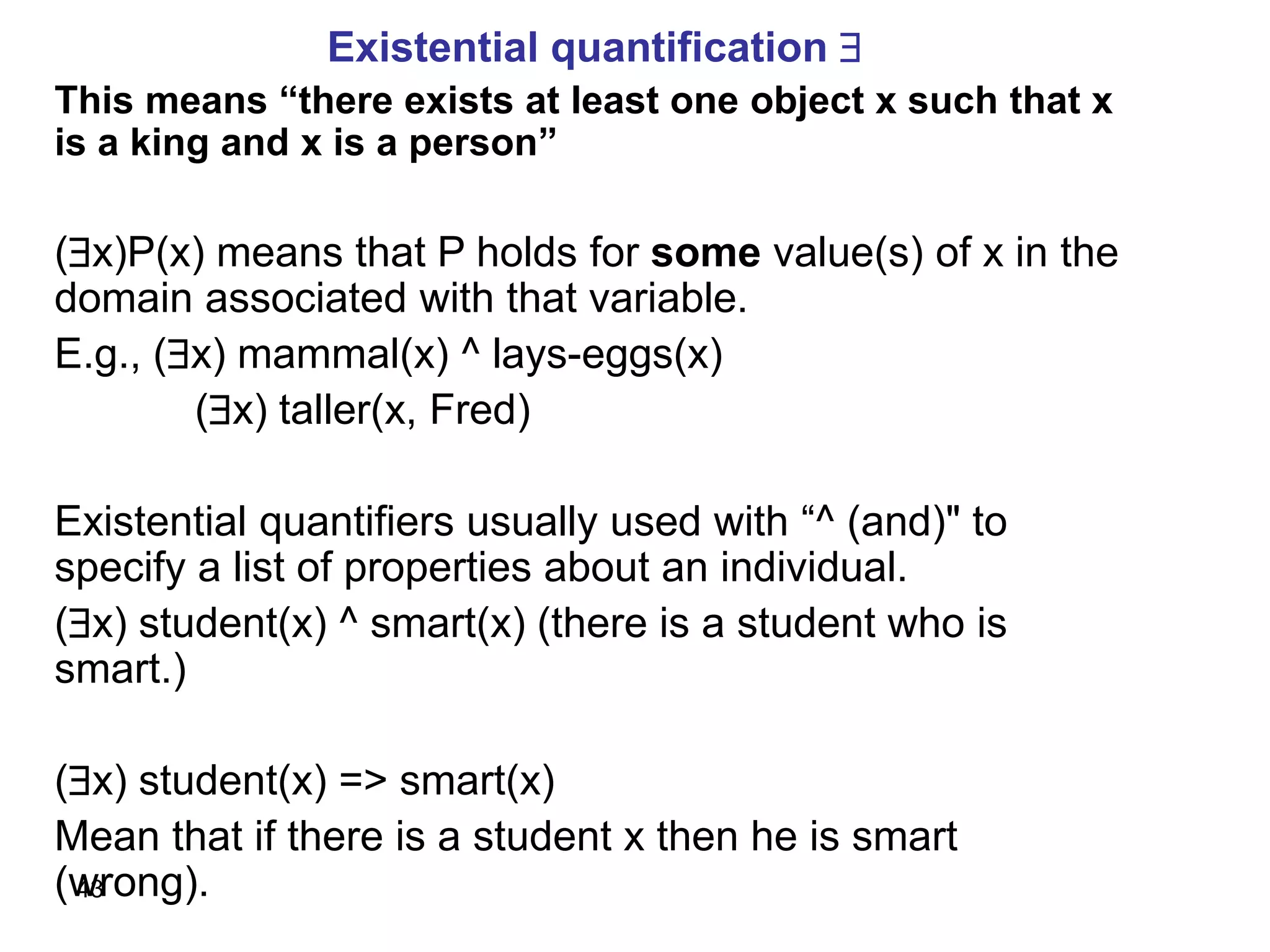 43
Existential quantification 
This means “there exists at least one object x such that x
is a king and x is a person”
(x)P(x) means that P holds for some value(s) of x in the
domain associated with that variable.
E.g., (x) mammal(x) ^ lays-eggs(x)
(x) taller(x, Fred)
Existential quantifiers usually used with “^ (and)" to
specify a list of properties about an individual.
(x) student(x) ^ smart(x) (there is a student who is
smart.)
(x) student(x) => smart(x)
Mean that if there is a student x then he is smart
(wrong).
 