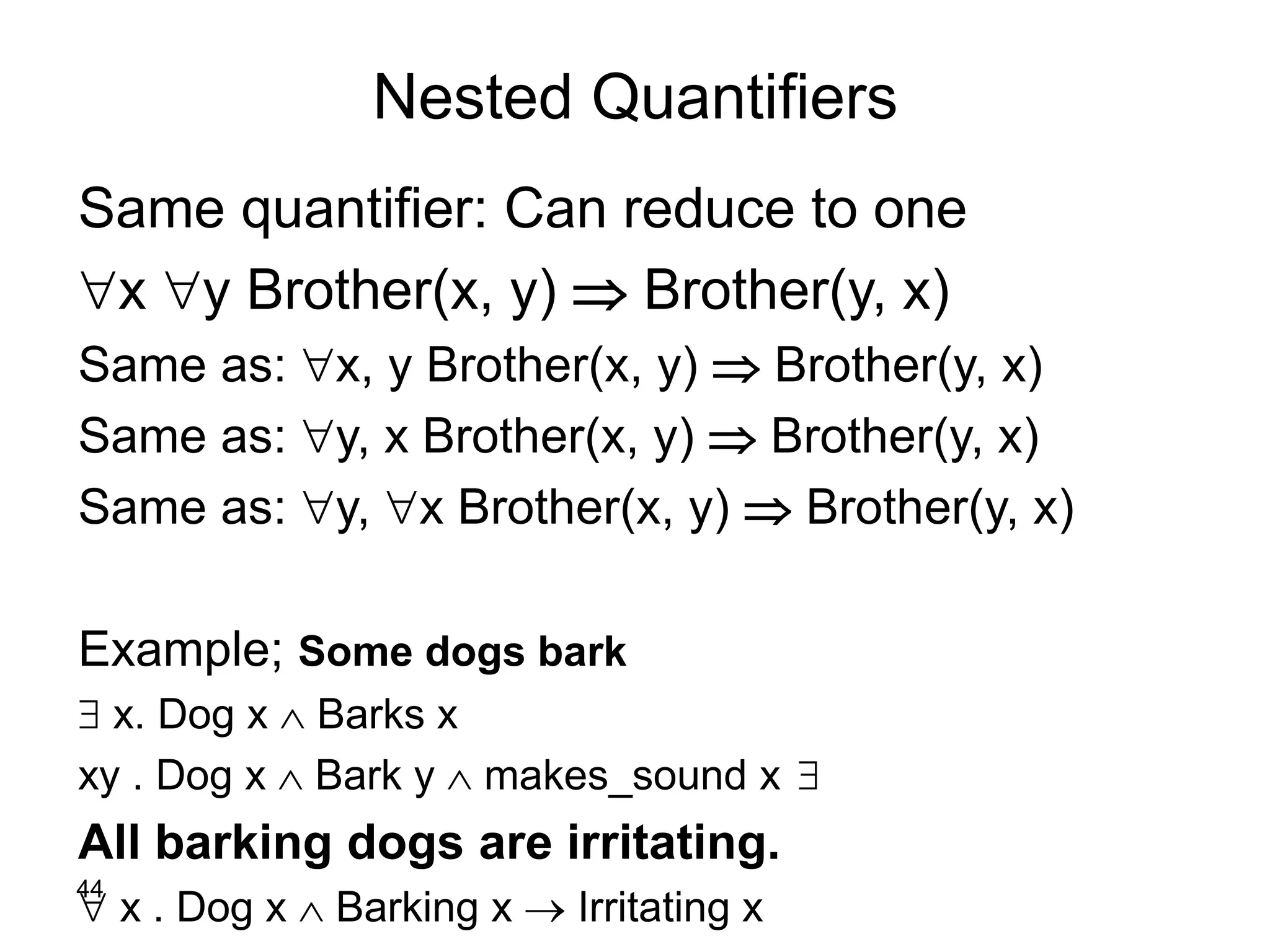 44
Nested Quantifiers
Same quantifier: Can reduce to one
x y Brother(x, y)  Brother(y, x)
Same as: x, y Brother(x, y)  Brother(y, x)
Same as: y, x Brother(x, y)  Brother(y, x)
Same as: y, x Brother(x, y)  Brother(y, x)
Example; Some dogs bark
 x. Dog x  Barks x
xy . Dog x  Bark y  makes_sound x
All barking dogs are irritating.
 x . Dog x  Barking x  Irritating x
 