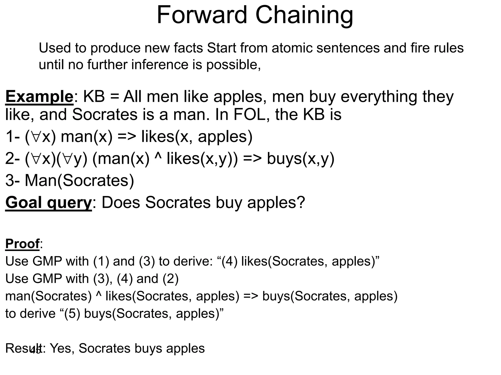 45
Forward Chaining
Example: KB = All men like apples, men buy everything they
like, and Socrates is a man. In FOL, the KB is
1- (x) man(x) => likes(x, apples)
2- (x)(y) (man(x) ^ likes(x,y)) => buys(x,y)
3- Man(Socrates)
Goal query: Does Socrates buy apples?
Proof:
Use GMP with (1) and (3) to derive: “(4) likes(Socrates, apples)”
Use GMP with (3), (4) and (2)
man(Socrates) ^ likes(Socrates, apples) => buys(Socrates, apples)
to derive “(5) buys(Socrates, apples)”
Result: Yes, Socrates buys apples
Used to produce new facts Start from atomic sentences and fire rules
until no further inference is possible,
 