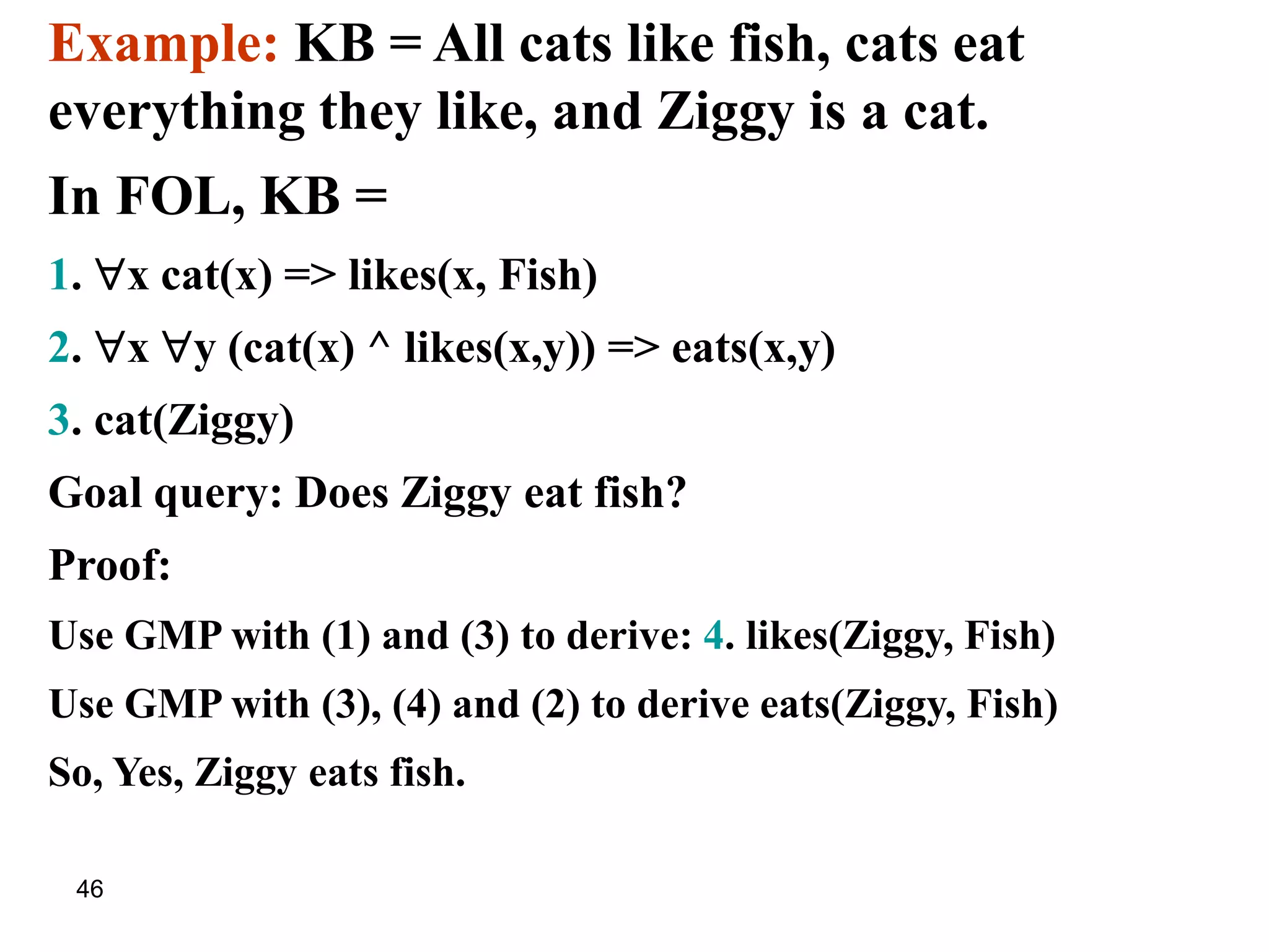 46
Example: KB = All cats like fish, cats eat
everything they like, and Ziggy is a cat.
In FOL, KB =
1. x cat(x) => likes(x, Fish)
2. x y (cat(x) ^ likes(x,y)) => eats(x,y)
3. cat(Ziggy)
Goal query: Does Ziggy eat fish?
Proof:
Use GMP with (1) and (3) to derive: 4. likes(Ziggy, Fish)
Use GMP with (3), (4) and (2) to derive eats(Ziggy, Fish)
So, Yes, Ziggy eats fish.
 