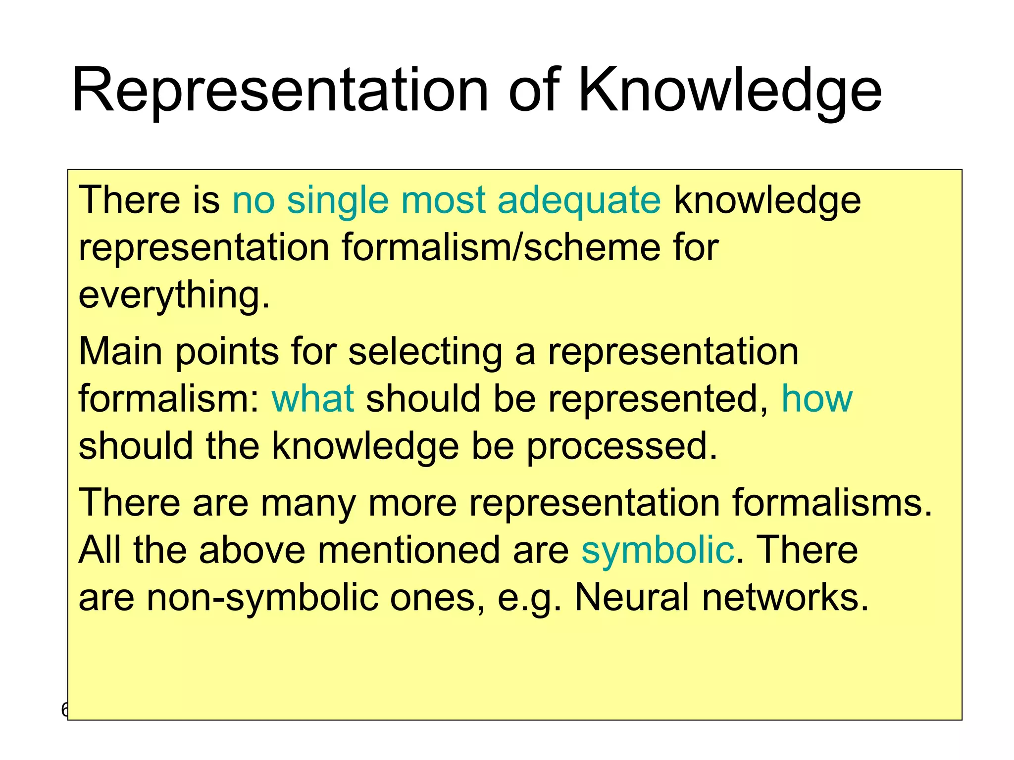 6
Representation of Knowledge
There is no single most adequate knowledge
representation formalism/scheme for
everything.
Main points for selecting a representation
formalism: what should be represented, how
should the knowledge be processed.
There are many more representation formalisms.
All the above mentioned are symbolic. There
are non-symbolic ones, e.g. Neural networks.
 