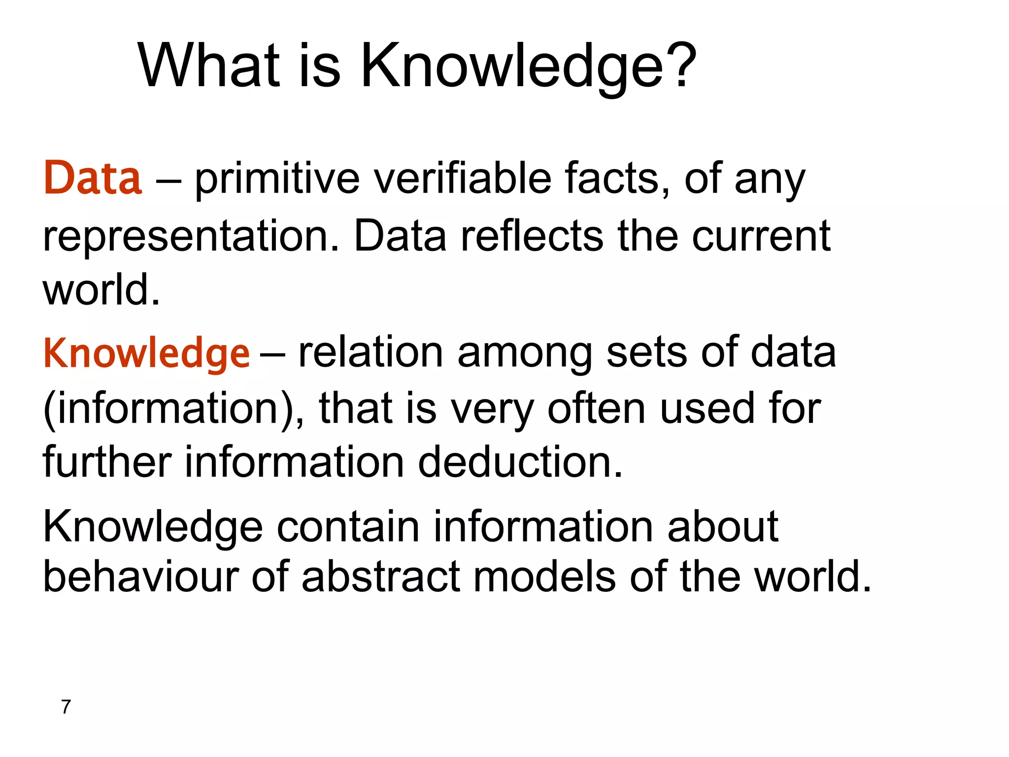7
What is Knowledge?
Data – primitive verifiable facts, of any
representation. Data reflects the current
world.
Knowledge – relation among sets of data
(information), that is very often used for
further information deduction.
Knowledge contain information about
behaviour of abstract models of the world.
 