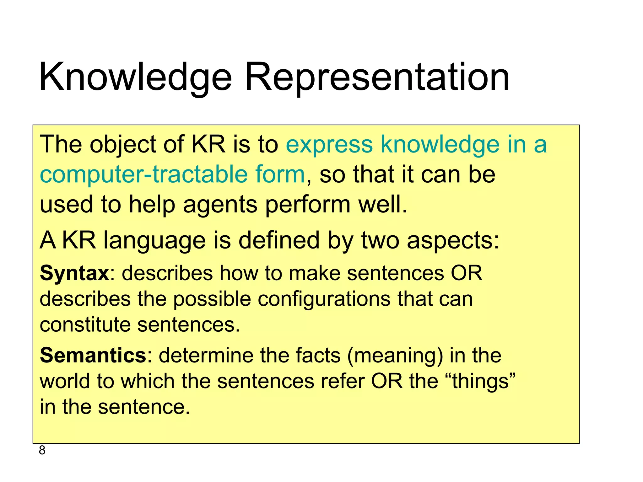 8
Knowledge Representation
The object of KR is to express knowledge in a
computer-tractable form, so that it can be
used to help agents perform well.
A KR language is defined by two aspects:
Syntax: describes how to make sentences OR
describes the possible configurations that can
constitute sentences.
Semantics: determine the facts (meaning) in the
world to which the sentences refer OR the “things”
in the sentence.
 