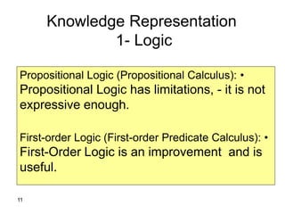 11
Knowledge Representation
1- Logic
•Propositional Logic (Propositional Calculus):
Propositional Logic has limitations, - it is not
expressive enough.
•First-order Logic (First-order Predicate Calculus):
First-Order Logic is an improvement and is
useful.
 
