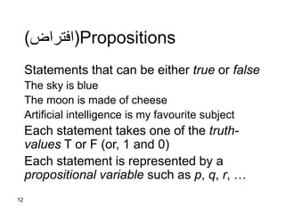 12
Propositions(‫افتراض‬)
Statements that can be either true or false
The sky is blue
The moon is made of cheese
Artificial intelligence is my favourite subject
Each statement takes one of the truth-
values T or F (or, 1 and 0)
Each statement is represented by a
propositional variable such as p, q, r, …
 