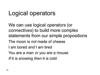 13
Logical operators
We can use logical operators (or
connectives) to build more complex
statements from our simple propositions
The moon is not made of cheese
I am bored and I am tired
You are a man or you are a mouse
If it is snowing then it is cold
 