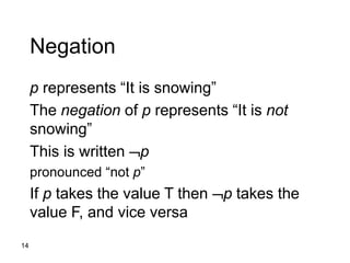 14
Negation
p represents “It is snowing”
The negation of p represents “It is not
snowing”
This is written p
pronounced “not p”
If p takes the value T then p takes the
value F, and vice versa
 