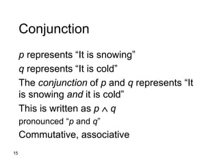 15
Conjunction
p represents “It is snowing”
q represents “It is cold”
The conjunction of p and q represents “It
is snowing and it is cold”
This is written as p  q
pronounced “p and q”
Commutative, associative
 