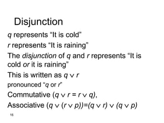 16
Disjunction
q represents “It is cold”
r represents “It is raining”
The disjunction of q and r represents “It is
cold or it is raining”
This is written as q  r
pronounced “q or r”
Commutative (q  r = r  q),
Associative (q  (r  p))=(q  r)  (q  p)
 