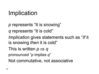 17
Implication
p represents “It is snowing”
q represents “It is cold”
Implication gives statements such as “If it
is snowing then it is cold”
This is written p  q
pronounced “p implies q”
Not commutative, not associative
 