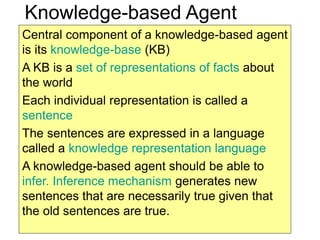 2
Knowledge-based Agent
Central component of a knowledge-based agent
is its knowledge-base (KB)
A KB is a set of representations of facts about
the world
Each individual representation is called a
sentence
The sentences are expressed in a language
called a knowledge representation language
A knowledge-based agent should be able to
infer. Inference mechanism generates new
sentences that are necessarily true given that
the old sentences are true.
 
