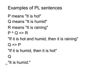 21
Examples of PL sentences
P means "It is hot"
Q means "It is humid"
R means "It is raining"
P ^ Q => R
"If it is hot and humid, then it is raining"
Q => P
"If it is humid, then it is hot"
Q
"It is humid."
 