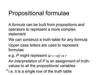 22
Propositional formulae
A formula can be built from propositions and
operators to represent a more complex
statement
We can construct a truth-table for any formula
Upper-case letters are used to represent
formulae
e.g. P might represent (p  q)  r
An interpretation of P is an assignment of truth-
values to all the propositional variables
i.e. it is a single row of the truth table
 