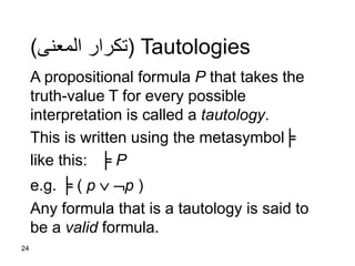 24
Tautologies(‫المعنى‬ ‫تكرار‬)
A propositional formula P that takes the
truth-value T for every possible
interpretation is called a tautology.
This is written using the metasymbol╞
like this: ╞ P
e.g. ╞ ( p  p )
Any formula that is a tautology is said to
be a valid formula.
 