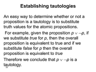25
Establishing tautologies
An easy way to determine whether or not a
proposition is a tautology is to substitute
truth values for the atomic propositions.
For example, given the proposition p  p, if
we substitute true for p, then the overall
proposition is equivalent to true and if we
substitute false for p then the overall
proposition is equivalent to true
Therefore we conclude that p  p is a
tautology.
 