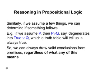 32
Reasoning in Propositional Logic
Similarly, if we assume a few things, we can
determine if something follows.
E.g., if we assume P, then PQ, say, degenerates
into True  Q, which a truth table will tell us is
always true.
So, we can always draw valid conclusions from
premises, regardless of what any of this
means
 