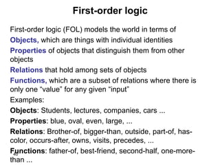 40
First-order logic
First-order logic (FOL) models the world in terms of
Objects, which are things with individual identities
Properties of objects that distinguish them from other
objects
Relations that hold among sets of objects
Functions, which are a subset of relations where there is
only one “value” for any given “input”
Examples:
Objects: Students, lectures, companies, cars ...
Properties: blue, oval, even, large, ...
Relations: Brother-of, bigger-than, outside, part-of, has-
color, occurs-after, owns, visits, precedes, ...
Functions: father-of, best-friend, second-half, one-more-
than ...
 
