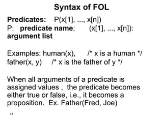 41
Syntax of FOL
Predicates: P(x[1], ..., x[n])
P: predicate name; (x[1], ..., x[n]):
argument list
Examples: human(x), /* x is a human */
father(x, y) /* x is the father of y */
When all arguments of a predicate is
assigned values , the predicate becomes
either true or false, i.e., it becomes a
proposition. Ex. Father(Fred, Joe)
 