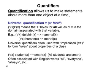 42
Quantifiers
Quantification allows us to make statements
about more than one object at a time ,
Universal quantification  (or forall)
(x)P(x) means that P holds for all values of x in the
domain associated with that variable.
E.g., (x) dolphin(x) => mammal(x)
(x) human(x) => mortal(x)
Universal quantifiers often used with "implication (=>)"
to form "rules" about properties of a class
(x) student(x) => smart(x) (All students are smart)
Often associated with English words “all”, “everyone”,
“always”, etc.
 