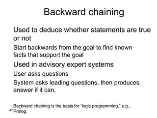 47
Backward chaining
Used to deduce whether statements are true
or not
Start backwards from the goal to find known
facts that support the goal
Used in advisory expert systems
User asks questions
System asks leading questions, then produces
answer if it can,
Backward chaining is the basis for “logic programming,” e.g.,
Prolog.
 