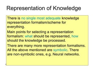 6
Representation of Knowledge
There is no single most adequate knowledge
representation formalism/scheme for
everything.
Main points for selecting a representation
formalism: what should be represented, how
should the knowledge be processed.
There are many more representation formalisms.
All the above mentioned are symbolic. There
are non-symbolic ones, e.g. Neural networks.
 