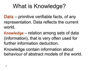 7
What is Knowledge?
Data – primitive verifiable facts, of any
representation. Data reflects the current
world.
Knowledge – relation among sets of data
(information), that is very often used for
further information deduction.
Knowledge contain information about
behaviour of abstract models of the world.
 