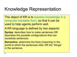 8
Knowledge Representation
The object of KR is to express knowledge in a
computer-tractable form, so that it can be
used to help agents perform well.
A KR language is defined by two aspects:
Syntax: describes how to make sentences OR
describes the possible configurations that can
constitute sentences.
Semantics: determine the facts (meaning) in the
world to which the sentences refer OR the “things”
in the sentence.
 