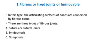 1.Fibrous or fixed joints or Immovable
• In this type, the articulating surfaces of bones are connected
by fibrous tissue.
• There are three types of fibrous joints.
A. Sutures or sutural joints
B. Syndesmosis
C. Gomphosis
 