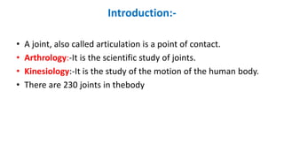 Introduction:-
• A joint, also called articulation is a point of contact.
• Arthrology:-It is the scientific study of joints.
• Kinesiology:-It is the study of the motion of the human body.
• There are 230 joints in thebody
 