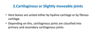 2.Cartilaginous or Slightly moveable joints
• Here bones are united either by hyaline cartilage or by fibrous
cartilage.
• Depending on this, cartilaginous joints are classified into
primary and secondary cartilaginous joints.
 