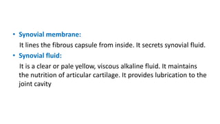 • Synovial membrane:
It lines the fibrous capsule from inside. It secrets synovial fluid.
• Synovial fluid:
It is a clear or pale yellow, viscous alkaline fluid. It maintains
the nutrition of articular cartilage. It provides lubrication to the
joint cavity
 