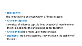 • Joint cavity:
The joint cavity is enclosed within a fibrous capsule.
• Articular capsule:
It consists of a fibrous capsule lined by synovial membrane on
the inside. It binds the articulating bones together.
• Articular disc: It is made up of fibrocartilage.
• Ligaments: True and accessory. They maintain the stability of
the joint.
 