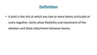 Definition
• A joint is the site at which any two or more bones articulate or
come together. Joints allow flexibility and movement of the
skeleton and allow attachment between bones.
 